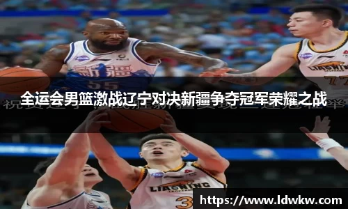 全运会男篮激战辽宁对决新疆争夺冠军荣耀之战